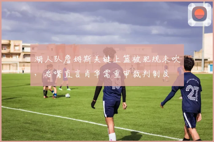 湖人队詹姆斯关键上篮被犯规未吹，名嘴直言肖华需重审裁判制度