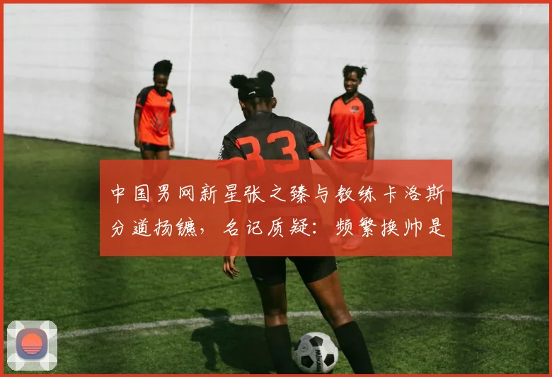 中国男网新星张之臻与教练卡洛斯分道扬镳，名记质疑：频繁换帅是自毁前程